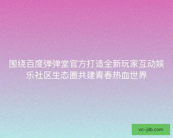 围绕百度弹弹堂官方打造全新玩家互动娱乐社区生态圈共建青春热血世界