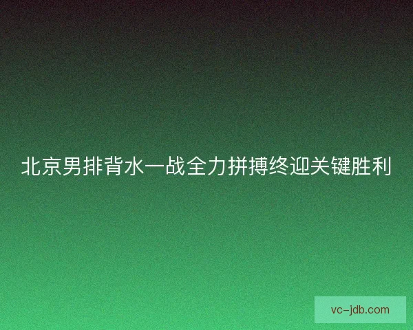 北京男排背水一战全力拼搏终迎关键胜利